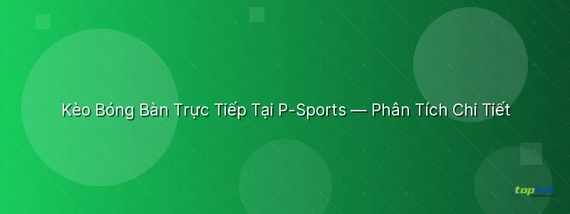 Kèo Bóng Bàn Trực Tiếp Tại Sảnh P-Sports TopBet - sảnh p-sports topbet