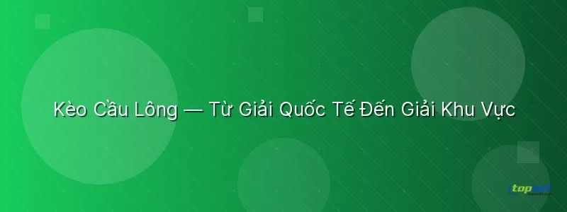 Kèo Cầu Lông — Từ Giải Quốc Tế Đến Giải Khu Vực - sảnh p-sports topbet